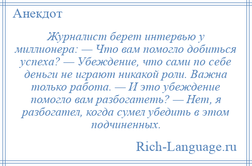 
    Журналист берет интервью у миллионера: — Что вам помогло добиться успеха? — Убеждение, что сами по себе деньги не играют никакой роли. Важна только работа. — И это убеждение помогло вам разбогатеть? — Нет, я разбогател, когда сумел убедить в этом подчиненных.