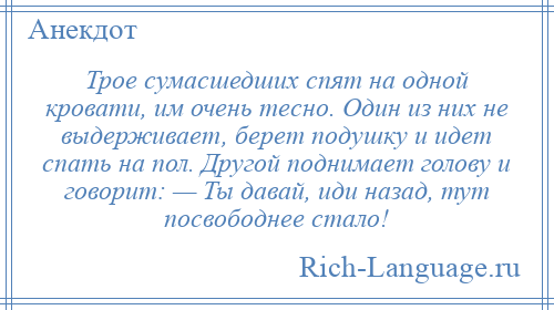 
    Трое сумасшедших спят на одной кровати, им очень тесно. Один из них не выдерживает, берет подушку и идет спать на пол. Другой поднимает голову и говорит: — Ты давай, иди назад, тут посвободнее стало!