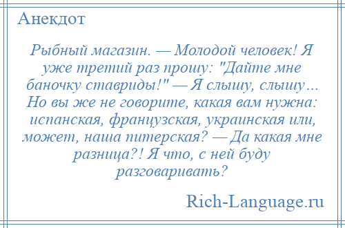 
    Рыбный магазин. — Молодой человек! Я уже третий раз прошу: Дайте мне баночку ставриды! — Я слышу, слышу… Но вы же не говорите, какая вам нужна: испанская, французская, украинская или, может, наша питерская? — Да какая мне разница?! Я что, с ней буду разговаривать?