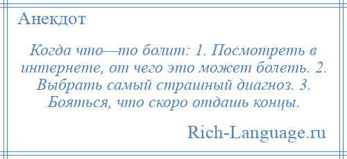 
    Когда что—то болит: 1. Посмотреть в интернете, от чего это может болеть. 2. Выбрать самый страшный диагноз. 3. Бояться, что скоро отдашь концы.