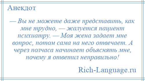 
    — Вы не можете даже представить, как мне трудно, — жалуется пациент психиатру. — Моя жена задает мне вопрос, потом сама на него отвечает. А через полчаса начинает объяснять мне, почему я ответил неправильно!