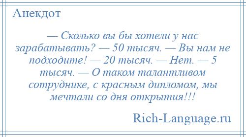 
    — Сколько вы бы хотели у нас зарабатывать? — 50 тысяч. — Вы нам не подходите! — 20 тысяч. — Нет. — 5 тысяч. — О таком талантливом сотруднике, с красным дипломом, мы мечтали со дня открытия!!!