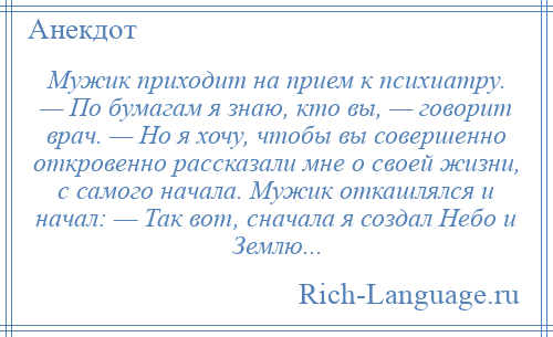 
    Мужик приходит на прием к психиатру. — По бумагам я знаю, кто вы, — говорит врач. — Но я хочу, чтобы вы совершенно откровенно рассказали мне о своей жизни, с самого начала. Мужик откашлялся и начал: — Так вот, сначала я создал Небо и Землю...