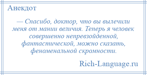 
    — Спасибо, доктор, что вы вылечили меня от мании величия. Теперь я человек совершенно непревзойденной, фантастической, можно сказать, феноменальной скромности.