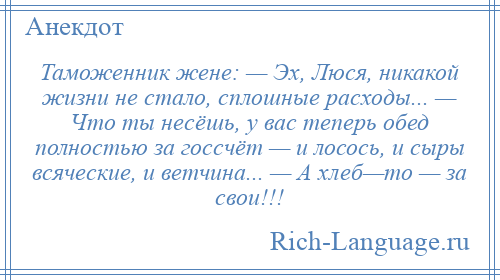 
    Таможенник жене: — Эх, Люся, никакой жизни не стало, сплошные расходы... — Что ты несёшь, у вас теперь обед полностью за госсчёт — и лосось, и сыры всяческие, и ветчина... — А хлеб—то — за свои!!!