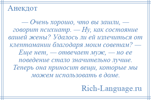 
    — Очень хорошо, что вы зашли, — говорит психиатр. — Ну, как состояние вашей жены? Удалось ли ей излечиться от клептомании благодаря моим советам? — Еще нет, — отвечает муж, — но ее поведение стало значительно лучше. Теперь она приносит вещи, которые мы можем использовать в доме.