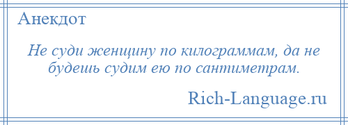 
    Не суди женщину по килограммам, да не будешь судим ею по сантиметрам.