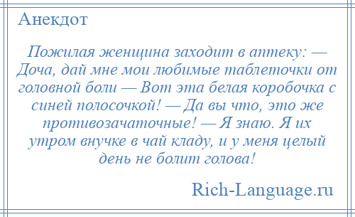 
    Пожилая женщина заходит в аптеку: — Доча, дай мне мои любимые таблеточки от головной боли — Вот эта белая коробочка с синей полосочкой! — Да вы что, это же противозачаточные! — Я знаю. Я их утром внучке в чай кладу, и у меня целый день не болит голова!