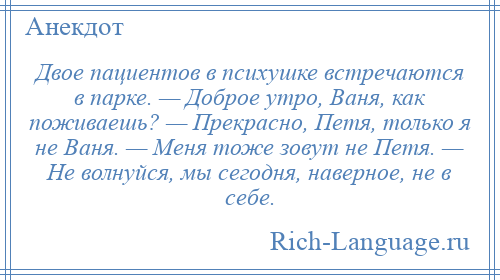 
    Двое пациентов в психушке встречаются в парке. — Доброе утро, Ваня, как поживаешь? — Прекрасно, Петя, только я не Ваня. — Меня тоже зовут не Петя. — Не волнуйся, мы сегодня, наверное, не в себе.