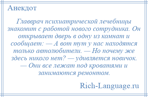 
    Главврач психиатрической лечебницы знакомит с работой нового сотрудника. Он открывает дверь в одну из комнат и сообщает: — А вот тут у нас находятся только автолюбители. — Но почему же здесь никого нет? — удивляется новичок. — Они все лежат под кроватями и занимаются ремонтом.