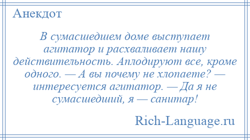 
    В сумасшедшем доме выступает агитатор и расхваливает нашу действительность. Аплодируют все, кроме одного. — А вы почему не хлопаете? — интересуется агитатор. — Да я не сумасшедший, я — санитар!