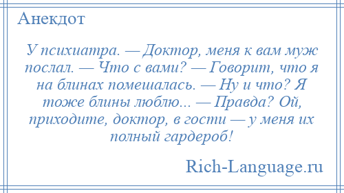 
    У психиатра. — Доктор, меня к вам муж послал. — Что с вами? — Говорит, что я на блинах помешалась. — Ну и что? Я тоже блины люблю... — Правда? Ой, приходите, доктор, в гости — у меня их полный гардероб!