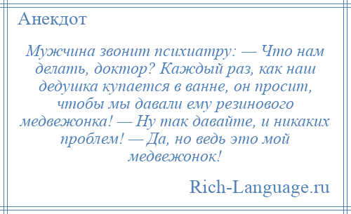 
    Мужчина звонит психиатру: — Что нам делать, доктор? Каждый раз, как наш дедушка купается в ванне, он просит, чтобы мы давали ему резинового медвежонка! — Ну так давайте, и никаких проблем! — Да, но ведь это мой медвежонок!