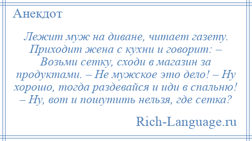 
    Лежит муж на диване, читает газету. Приходит жена с кухни и говорит: – Возьми сетку, сходи в магазин за продуктами. – Не мужское это дело! – Ну хорошо, тогда раздевайся и иди в спальню! – Ну, вот и пошутить нельзя, где сетка?
