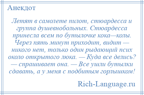 
    Летят в самолете пилот, стюардесса и группа душевнобольных. Стюардесса принесла всем по бутылочке кока—колы. Через пять минут приходит, видит — никого нет, только один рыдающий псих около открытого люка. — Куда все делись? — спрашивает она. — Все ушли бутылки сдавать, а у меня с подбитым горлышком!