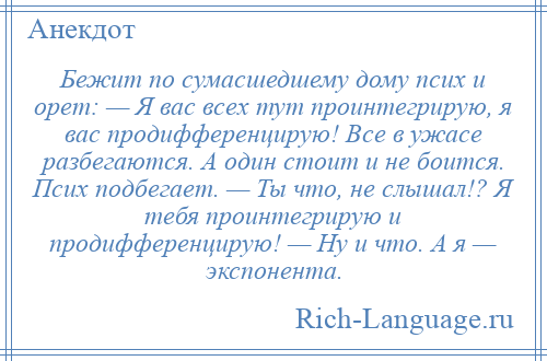 
    Бежит по сумасшедшему дому псих и орет: — Я вас всех тут проинтегрирую, я вас продифференцирую! Все в ужасе разбегаются. А один стоит и не боится. Псих подбегает. — Ты что, не слышал!? Я тебя проинтегрирую и продифференцирую! — Ну и что. А я — экспонента.