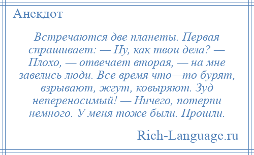 
    Встречаются две планеты. Первая спрашивает: — Ну, как твои дела? — Плохо, — отвечает вторая, — на мне завелись люди. Все время что—то бурят, взрывают, жгут, ковыряют. Зуд непереносимый! — Ничего, потерпи немного. У меня тоже были. Прошли.