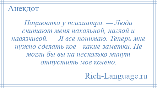 
    Пациентка у психиатра. — Люди считают меня нахальной, наглой и навязчивой. — Я все понимаю. Теперь мне нужно сделать кое—какие заметки. Не могли бы вы на несколько минут отпустить мое колено.