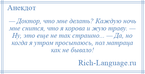 
    — Доктор, что мне делать? Каждую ночь мне снится, что я корова и жую траву. — Ну, это еще не так страшно... — Да, но когда я утром просыпаюсь, пол матраца как не бывало!