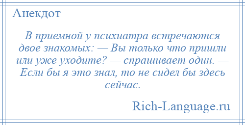 
    В приемной у психиатра встречаются двое знакомых: — Вы только что пришли или уже уходите? — спрашивает один. — Если бы я это знал, то не сидел бы здесь сейчас.