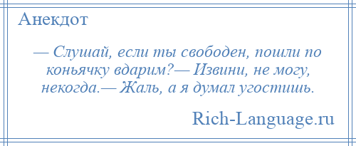 
    — Слушай, если ты свободен, пошли по коньячку вдарим?— Извини, не могу, некогда.— Жаль, а я думал угостишь.