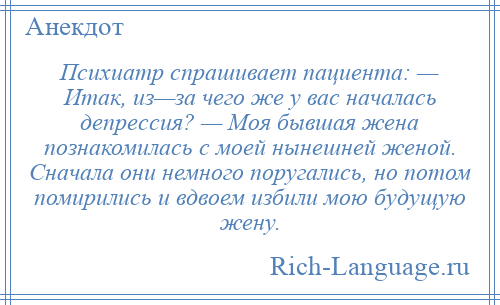 
    Психиатр спрашивает пациента: — Итак, из—за чего же у вас началась депрессия? — Моя бывшая жена познакомилась с моей нынешней женой. Сначала они немного поругались, но потом помирились и вдвоем избили мою будущую жену.