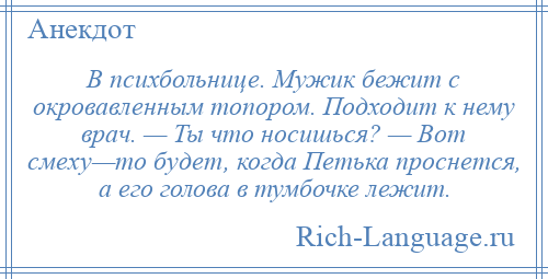 
    В психбольнице. Мужик бежит с окровавленным топором. Подходит к нему врач. — Ты что носишься? — Вот смеху—то будет, когда Петька проснется, а его голова в тумбочке лежит.