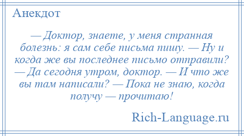 
    — Доктор, знаете, у меня странная болезнь: я сам себе письма пишу. — Ну и когда же вы последнее письмо отправили? — Да сегодня утром, доктор. — И что же вы там написали? — Пока не знаю, когда получу — прочитаю!