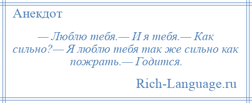 
    — Люблю тебя.— И я тебя.— Как сильно?— Я люблю тебя так же сильно как пожрать.— Годится.