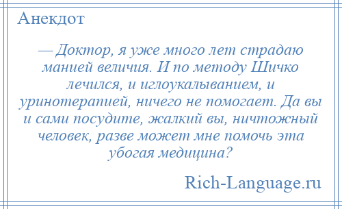 
    — Доктор, я уже много лет страдаю манией величия. И по методу Шичко лечился, и иглоукалыванием, и уринотерапией, ничего не помогает. Да вы и сами посудите, жалкий вы, ничтожный человек, разве может мне помочь эта убогая медицина?