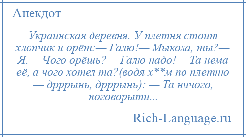 
    Украинская деревня. У плетня стоит хлопчик и орёт:— Галю!— Мыкола, ты?— Я.— Чого орёшь?— Галю надо!— Та нема её, а чого хотел та?(водя х**м по плетню — дрррынь, дрррынь): — Та ничого, поговорыти...