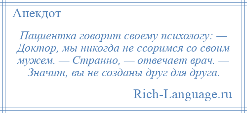 
    Пациентка говорит своему психологу: — Доктор, мы никогда не ссоримся со своим мужем. — Странно, — отвечает врач. — Значит, вы не созданы друг для друга.