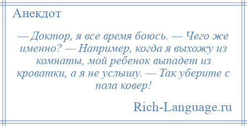 
    — Доктор, я все время боюсь. — Чего же именно? — Например, когда я выхожу из комнаты, мой ребенок выпадет из кроватки, а я не услышу. — Так уберите с пола ковер!