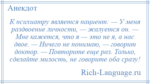 
    К психиатру является пациент: — У меня раздвоение личности, — жалуется он. — Мне кажется, что я — это не я, а нас двое. — Hичего не понимаю, — говорит доктор. — Повторите еще раз. Только, сделайте милость, не говорите оба сразу!