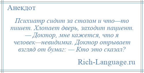 
    Психиатр сидит за столом и что—то пишет. Хлопает дверь, заходит пациент. — Доктор, мне кажется, что я человек—невидимка. Доктор отрывает взгляд от бумаг: — Кто это сказал?