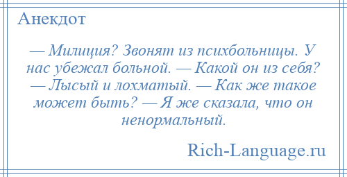 
    — Милиция? Звонят из психбольницы. У нас убежал больной. — Какой он из себя? — Лысый и лохматый. — Как же такое может быть? — Я же сказала, что он ненормальный.