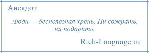 
    Люди — бесполезная хрень. Ни сожрать, ни подарить.