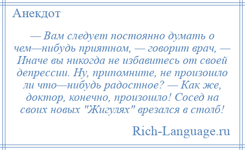 
    — Вам следует постоянно думать о чем—нибудь приятном, — говорит врач, — Иначе вы никогда не избавитесь от своей депрессии. Ну, припомните, не произошло ли что—нибудь радостное? — Как же, доктор, конечно, произошло! Сосед на своих новых Жигулях врезался в столб!