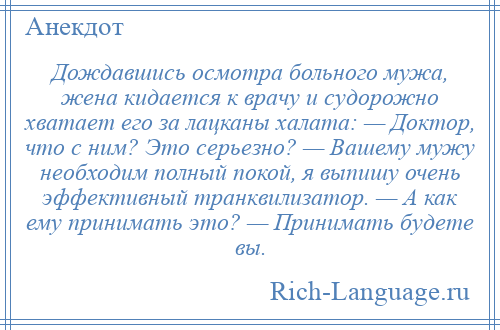 
    Дождавшись осмотра больного мужа, жена кидается к врачу и судорожно хватает его за лацканы халата: — Доктор, что с ним? Это серьезно? — Вашему мужу необходим полный покой, я выпишу очень эффективный транквилизатор. — А как ему принимать это? — Принимать будете вы.