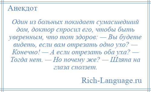 
    Один из больных покидает сумасшедший дом, доктор спросил его, чтобы быть уверенным, что тот здоров: — Вы будете видеть, если вам отрезать одно ухо? — Конечно! — А если отрезать оба уха? — Тогда нет. — Но почему же? — Шляпа на глаза сползет.