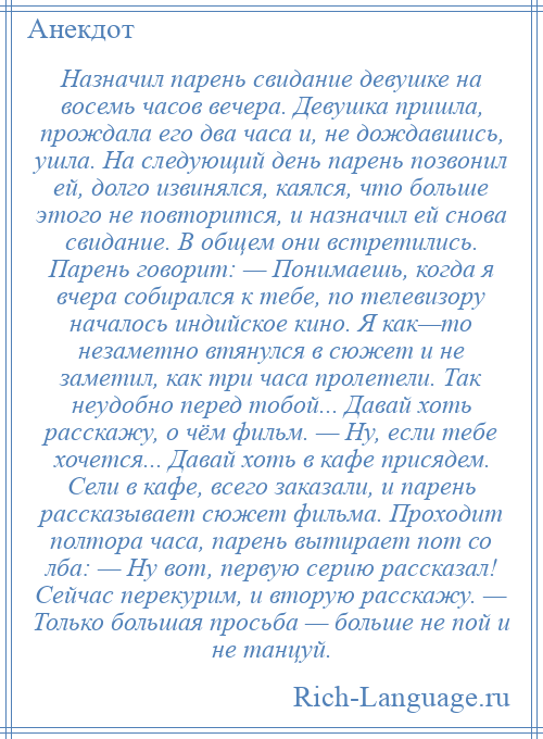 
    Назначил парень свидание девушке на восемь часов вечера. Девушка пришла, прождала его два часа и, не дождавшись, ушла. На следующий день парень позвонил ей, долго извинялся, каялся, что больше этого не повторится, и назначил ей снова свидание. В общем они встретились. Парень говорит: — Понимаешь, когда я вчера собирался к тебе, по телевизору началось индийское кино. Я как—то незаметно втянулся в сюжет и не заметил, как три часа пролетели. Так неудобно перед тобой... Давай хоть расскажу, о чём фильм. — Ну, если тебе хочется... Давай хоть в кафе присядем. Сели в кафе, всего заказали, и парень рассказывает сюжет фильма. Проходит полтора часа, парень вытирает пот со лба: — Ну вот, первую серию рассказал! Сейчас перекурим, и вторую расскажу. — Только большая просьба — больше не пой и не танцуй.