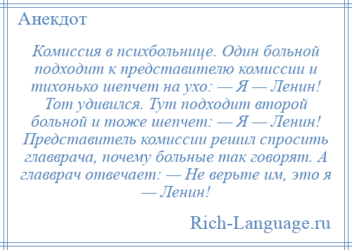 
    Комиссия в психбольнице. Один больной подходит к представителю комиссии и тихонько шепчет на ухо: — Я — Ленин! Тот удивился. Тут подходит второй больной и тоже шепчет: — Я — Ленин! Представитель комиссии решил спросить главврача, почему больные так говорят. А главврач отвечает: — Не верьте им, это я — Ленин!