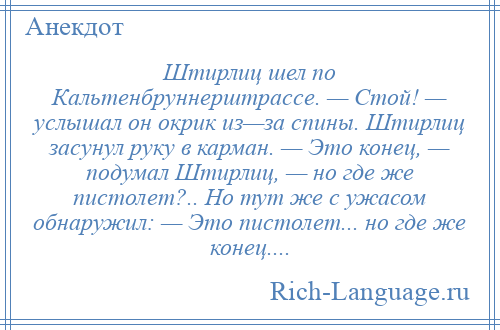 
    Штирлиц шел по Кальтенбруннерштрассе. — Стой! — услышал он окрик из—за спины. Штирлиц засунул руку в карман. — Это конец, — подумал Штирлиц, — но где же пистолет?.. Но тут же с ужасом обнаружил: — Это пистолет... но где же конец....