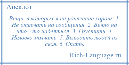 
    Вещи, в которых я на удивление хорош: 1. Не отвечать на сообщения. 2. Вечно на что—то надеяться. 3. Грустить. 4. Неловко молчать. 5. Выводить людей из себя. 6. Спать.