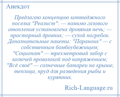 
    Предлагаю концепцию коттеджного поселка Реалист : — помимо газового отопления установлена дровяная печь; — просторный дровник; — сухой погребок. Дополнительные пакеты: Параноик — с собственным бомбоубежищем; Социопат — трехметровый забор с колючей проволокой под напряжением; Всё своё — солнечные батареи на крыше, теплица, пруд для разведения рыбы и курятник.