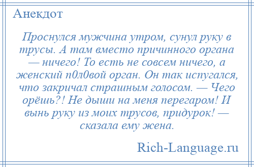 
    Проснулся мужчина утром, сунул руку в трусы. А там вместо причинного органа — ничего! То есть не совсем ничего, а женский п0л0вой орган. Он так испугался, что закричал страшным голосом. — Чего орёшь?! Не дыши на меня перегаром! И вынь руку из моих трусов, придурок! — сказала ему жена.