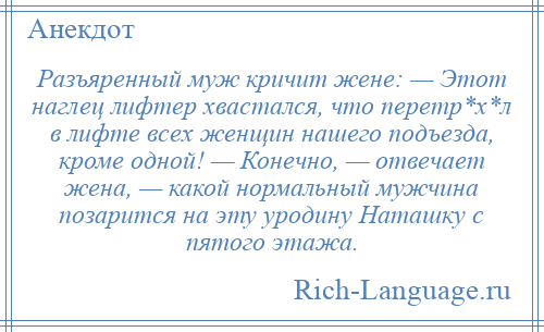 
    Разъяренный муж кричит жене: — Этот наглец лифтер хвастался, что перетр*х*л в лифте всех женщин нашего подъезда, кроме одной! — Конечно, — отвечает жена, — какой нормальный мужчина позарится на эту уродину Наташку с пятого этажа.