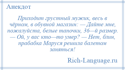 
    Приходит грустный мужик, весь в чёрном, в обувной магазин: — Дайте мне, пожалуйста, белые тапочки, 36—й размер. — Ой, у вас кто—то умер? — Нет, блин, прабабка Маруся решила балетом заняться!