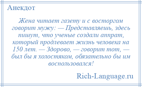 
    Жена читает газету и с восторгом говорит мужу: — Представляешь, здесь пишут, что ученые создали аппрат, который продлевает жизнь человека на 150 лет. — Здорово, — говорит тот, — был бы я холостяком, обязательно бы им воспользовался!
