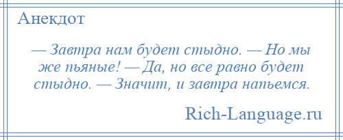 
    — Завтра нам будет стыдно. — Но мы же пьяные! — Да, но все равно будет стыдно. — Значит, и завтра напьемся.